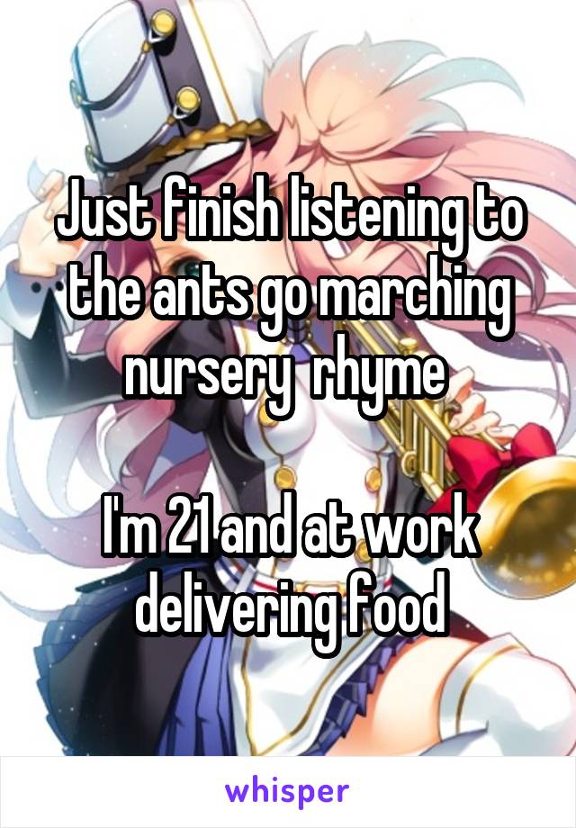 Just finish listening to the ants go marching nursery  rhyme 

I'm 21 and at work delivering food