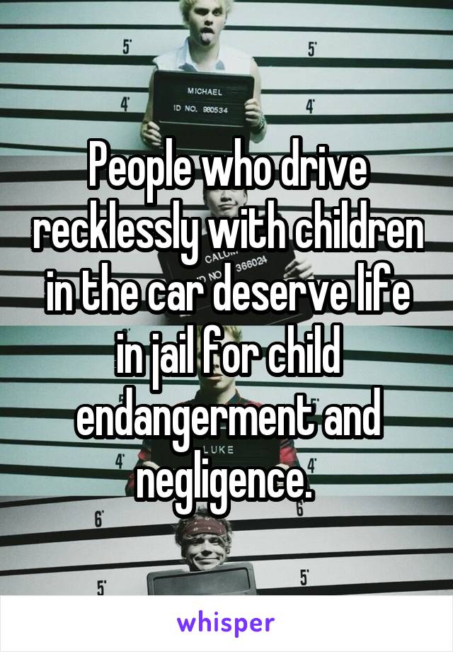 People who drive recklessly with children in the car deserve life in jail for child endangerment and negligence. 