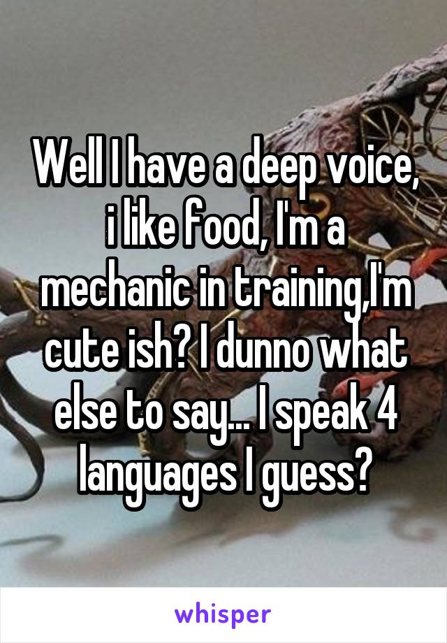 Well I have a deep voice, i like food, I'm a mechanic in training,I'm cute ish? I dunno what else to say... I speak 4 languages I guess?