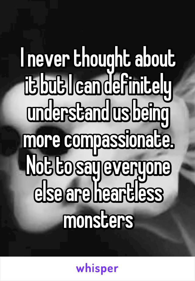 I never thought about it but I can definitely understand us being more compassionate. Not to say everyone else are heartless monsters