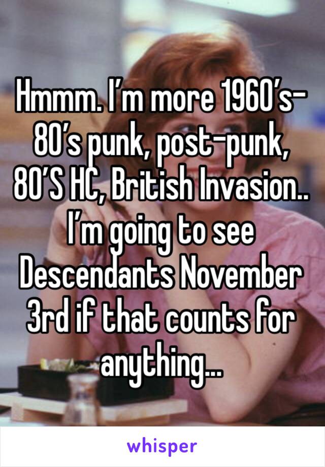 Hmmm. I’m more 1960’s- 80’s punk, post-punk, 80’S HC, British Invasion.. 
I’m going to see Descendants November 3rd if that counts for anything...