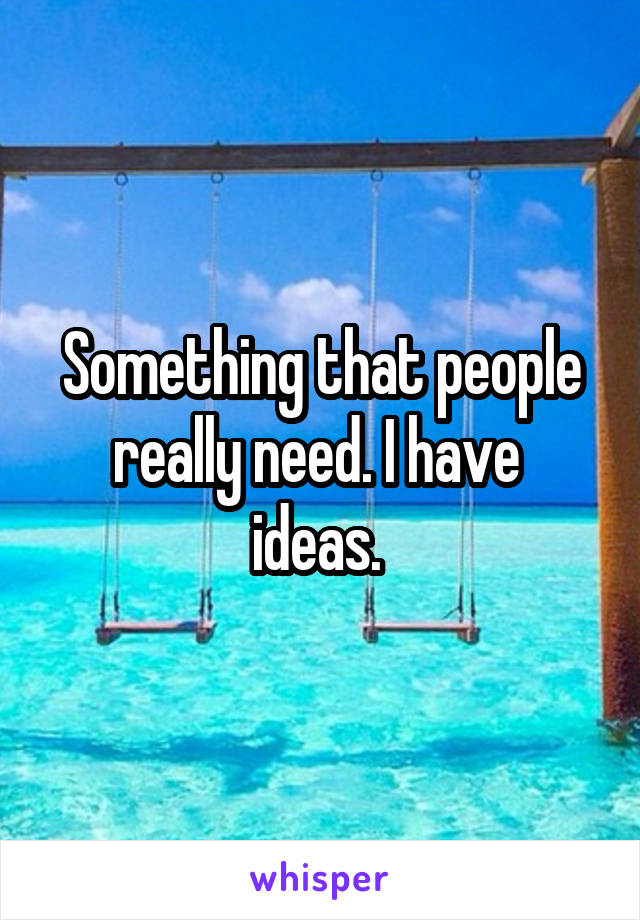 Something that people really need. I have  ideas. 
