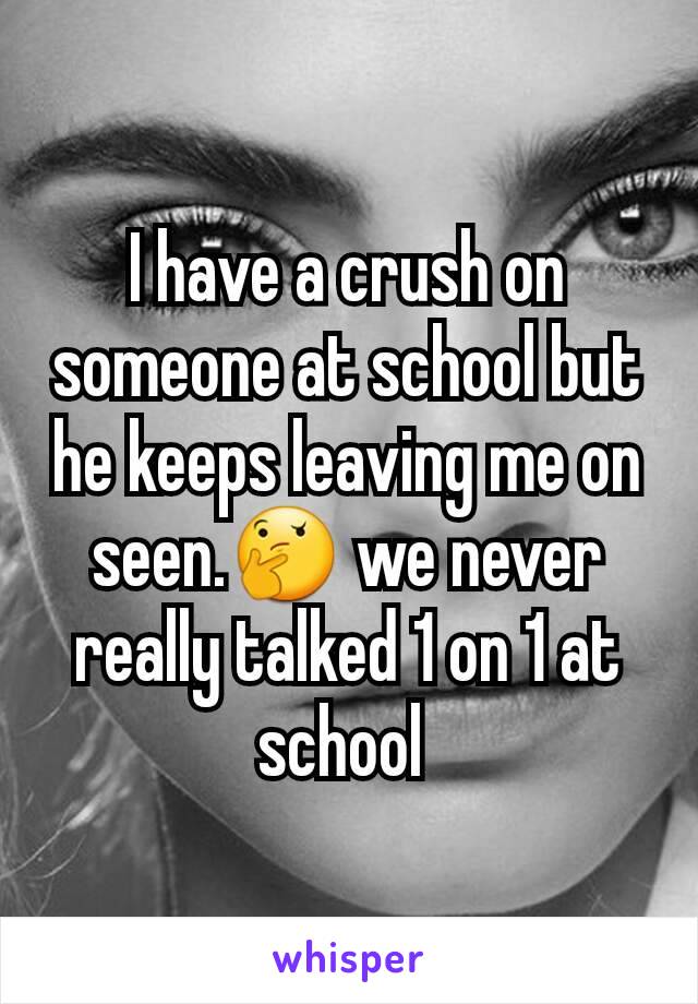 I have a crush on someone at school but he keeps leaving me on seen.🤔 we never really talked 1 on 1 at school 