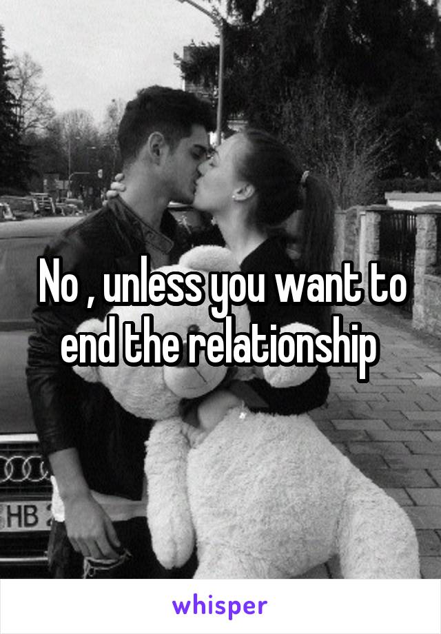 No , unless you want to end the relationship 