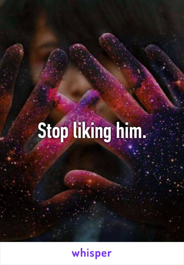 Stop liking him.