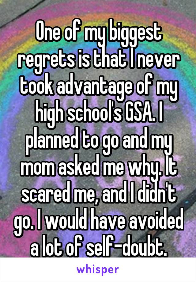 One of my biggest regrets is that I never took advantage of my high school's GSA. I planned to go and my mom asked me why. It scared me, and I didn't go. I would have avoided a lot of self-doubt.