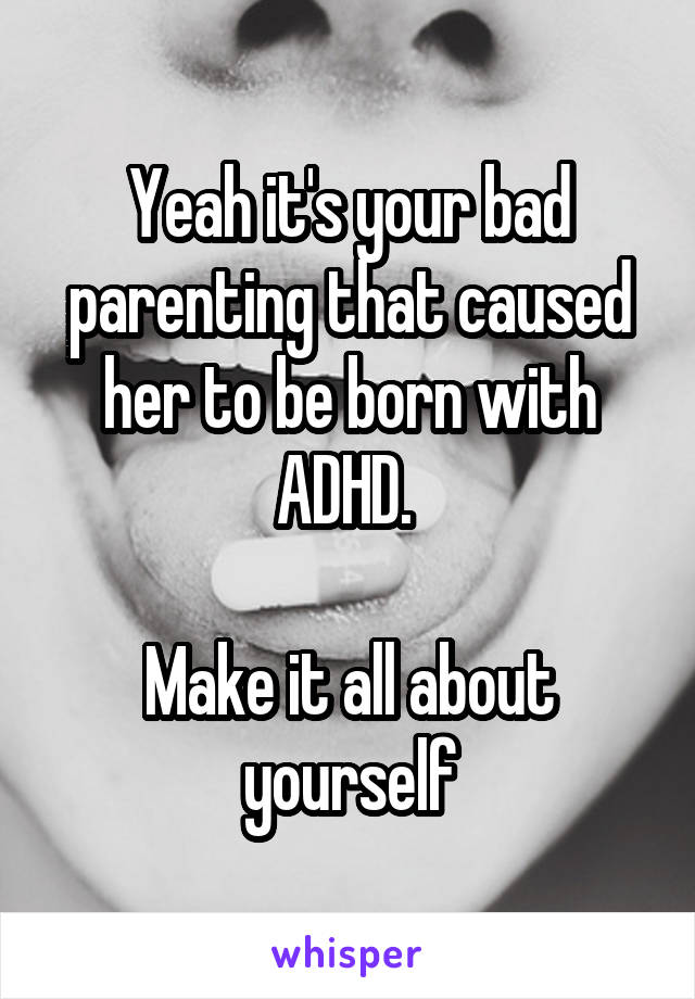Yeah it's your bad parenting that caused her to be born with ADHD. 

Make it all about yourself