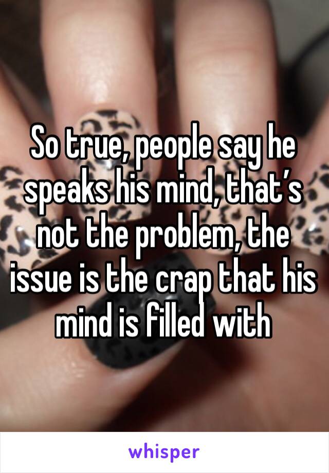 So true, people say he speaks his mind, that’s not the problem, the issue is the crap that his mind is filled with 