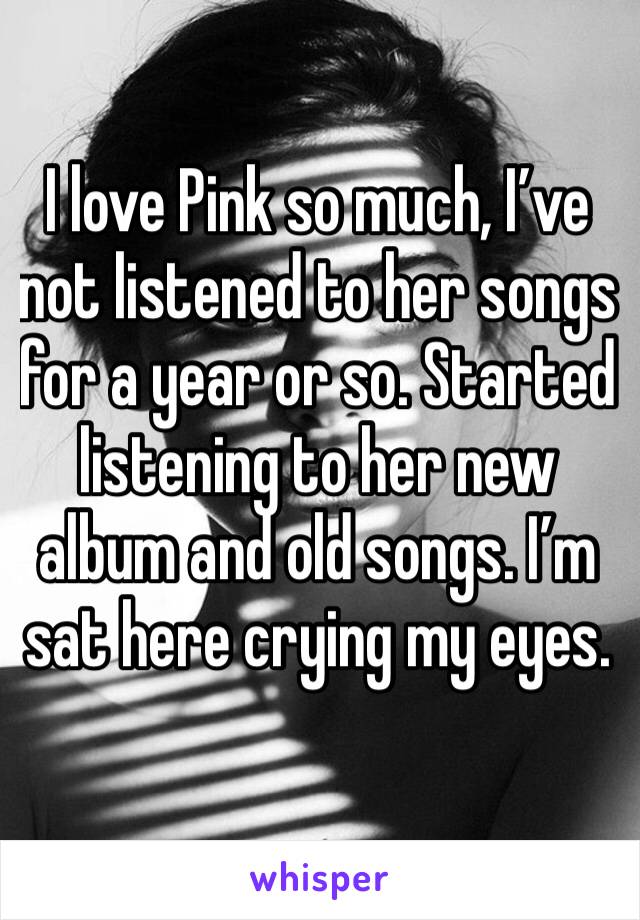 I love Pink so much, I’ve not listened to her songs for a year or so. Started listening to her new album and old songs. I’m sat here crying my eyes. 