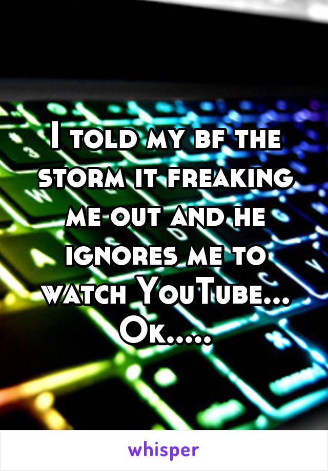 I told my bf the storm it freaking me out and he ignores me to watch YouTube... Ok.....