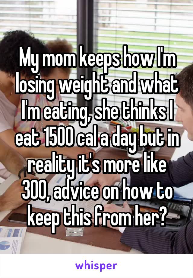 My mom keeps how I'm losing weight and what I'm eating, she thinks I eat 1500 cal a day but in reality it's more like 300, advice on how to keep this from her?