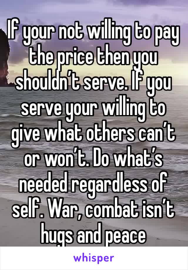 If your not willing to pay the price then you shouldn’t serve. If you serve your willing to give what others can’t or won’t. Do what’s needed regardless of self. War, combat isn’t hugs and peace 