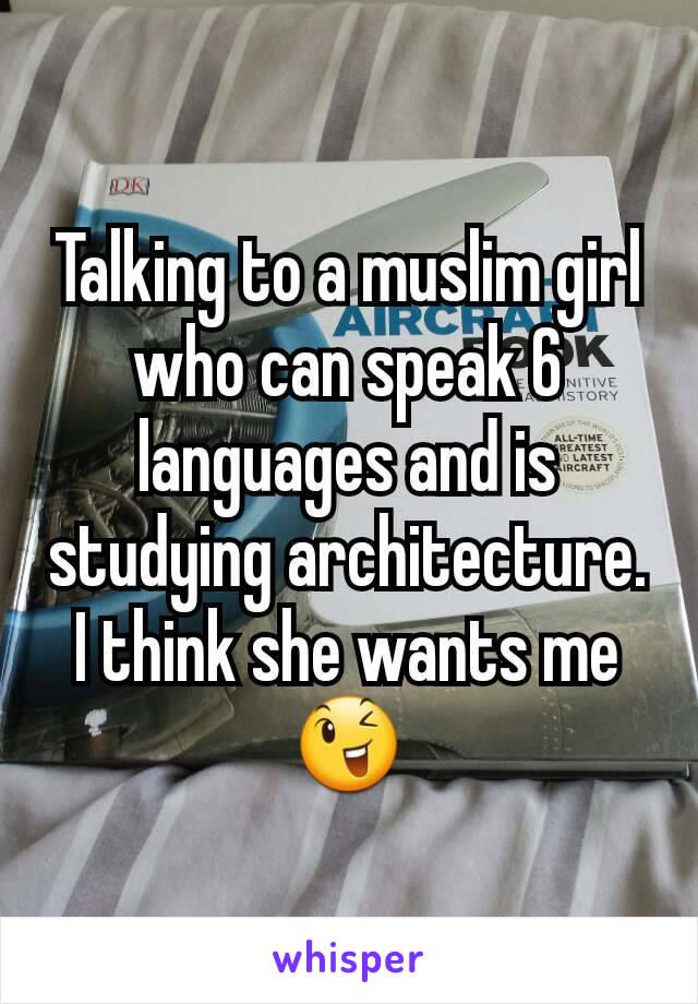 Talking to a muslim girl who can speak 6 languages and is studying architecture.
I think she wants me 😉