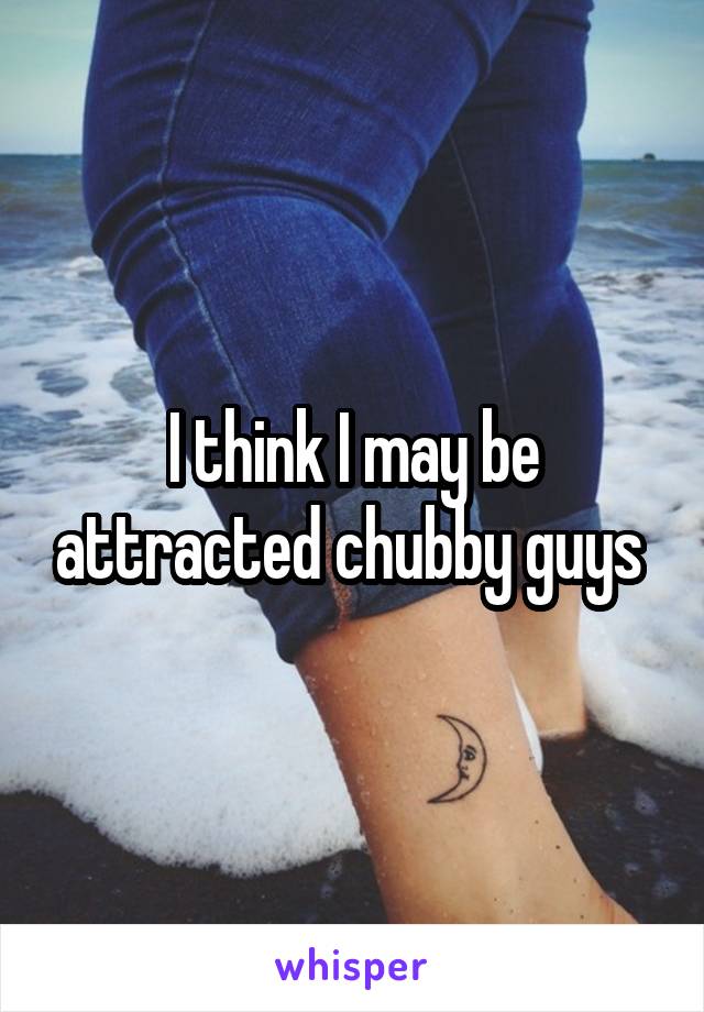 I think I may be attracted chubby guys 