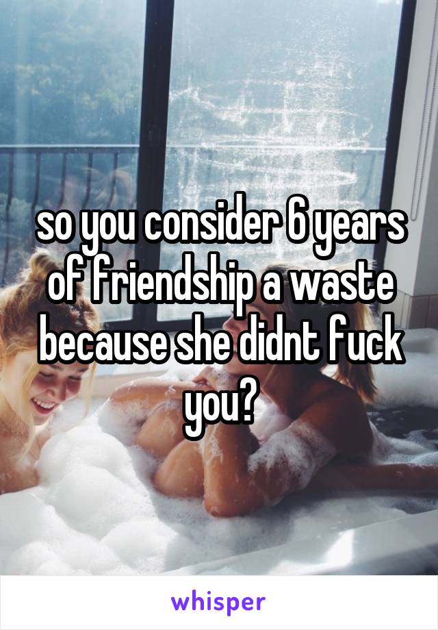 so you consider 6 years of friendship a waste because she didnt fuck you?