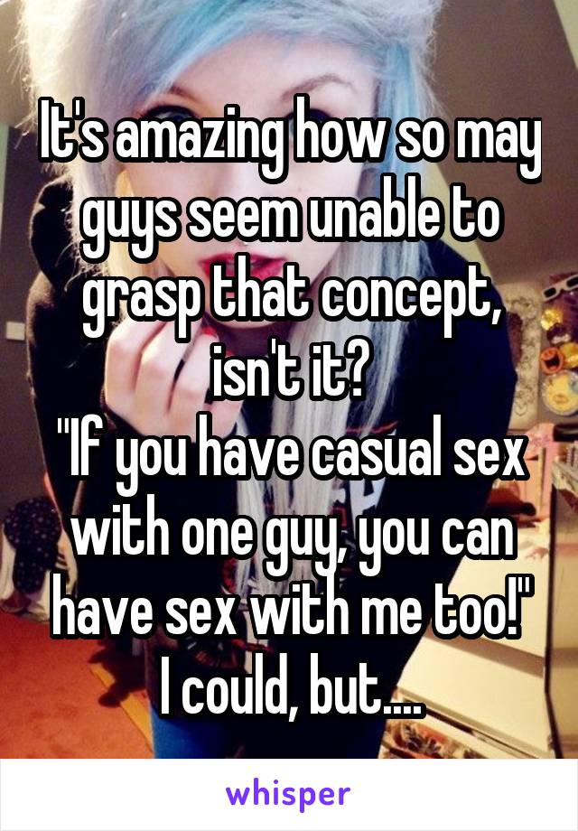 It's amazing how so may guys seem unable to grasp that concept, isn't it?
"If you have casual sex with one guy, you can have sex with me too!"
I could, but....
