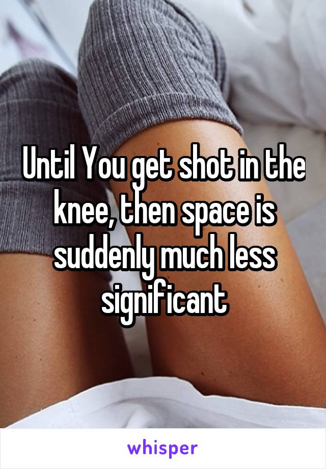 Until You get shot in the knee, then space is suddenly much less significant