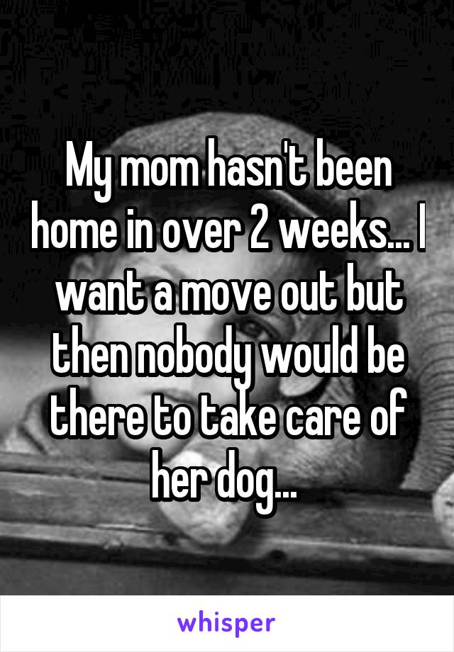 My mom hasn't been home in over 2 weeks... I want a move out but then nobody would be there to take care of her dog... 