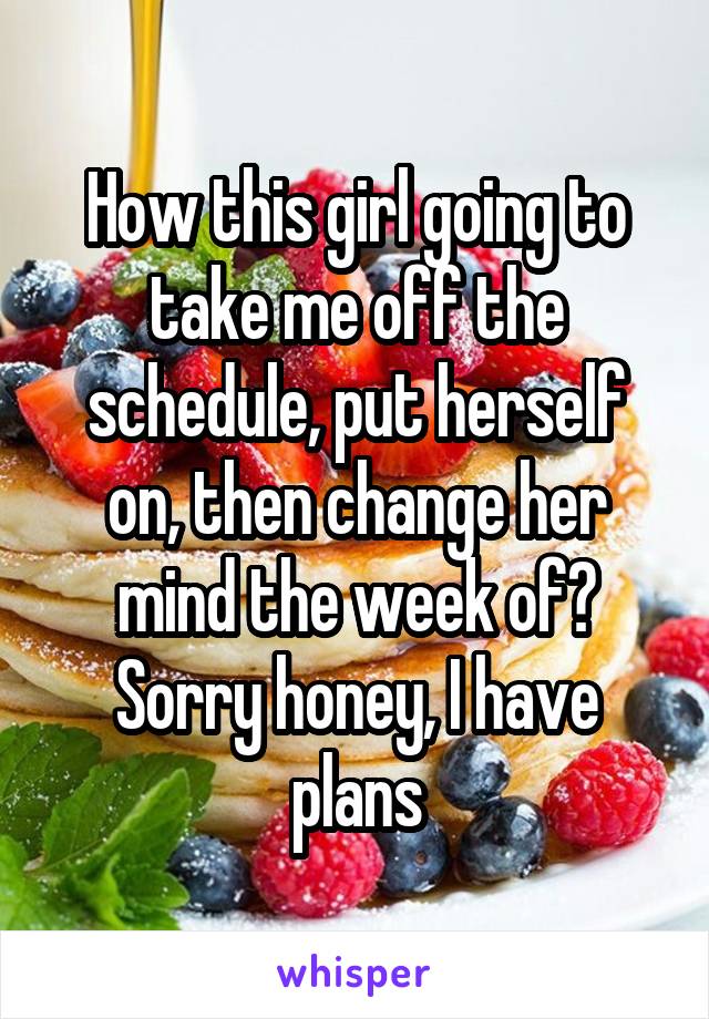 How this girl going to take me off the schedule, put herself on, then change her mind the week of? Sorry honey, I have plans