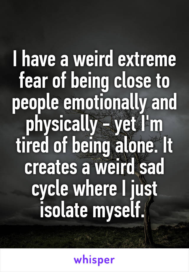 I have a weird extreme fear of being close to people emotionally and physically - yet I'm tired of being alone. It creates a weird sad cycle where I just isolate myself. 