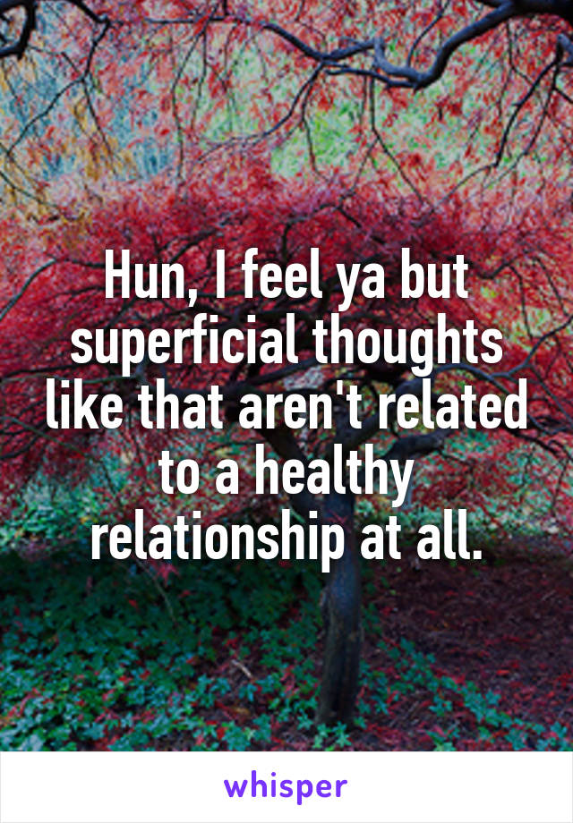 Hun, I feel ya but superficial thoughts like that aren't related to a healthy relationship at all.