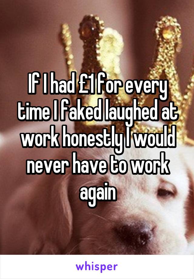If I had £1 for every time I faked laughed at work honestly I would never have to work again