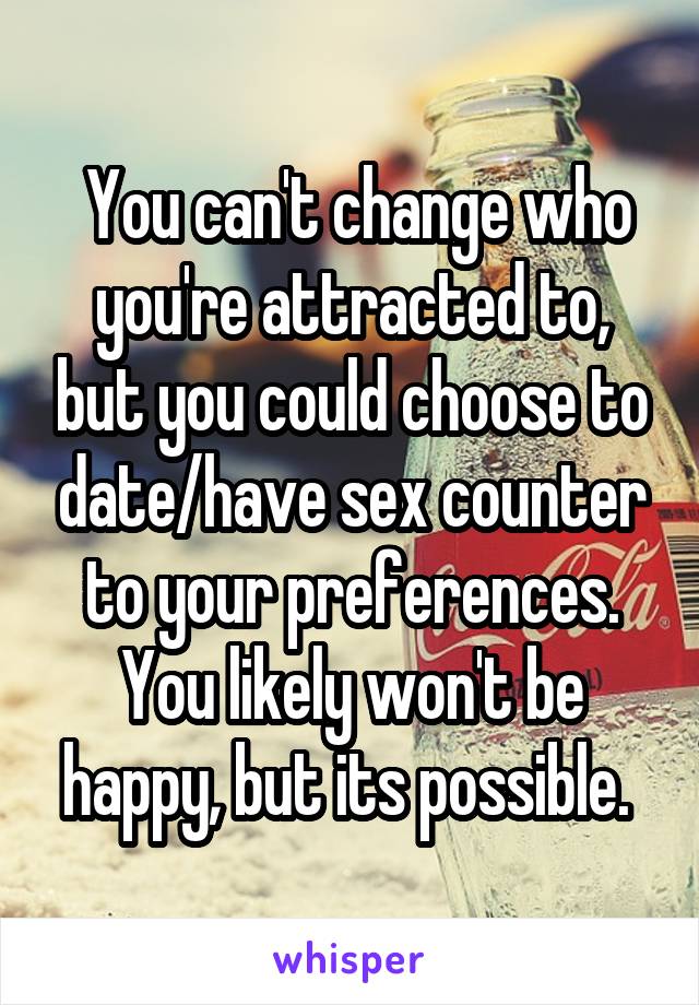 You can't change who you're attracted to, but you could choose to date/have sex counter to your preferences. You likely won't be happy, but its possible. 