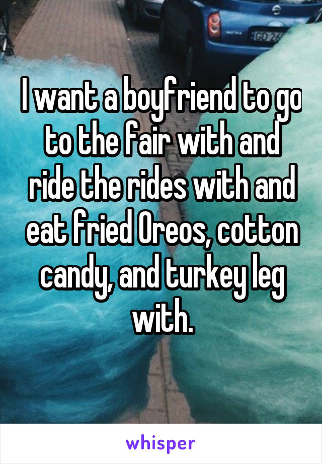 I want a boyfriend to go to the fair with and ride the rides with and eat fried Oreos, cotton candy, and turkey leg with.
