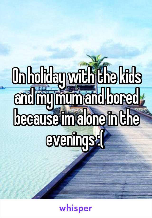 On holiday with the kids and my mum and bored because im alone in the evenings :( 