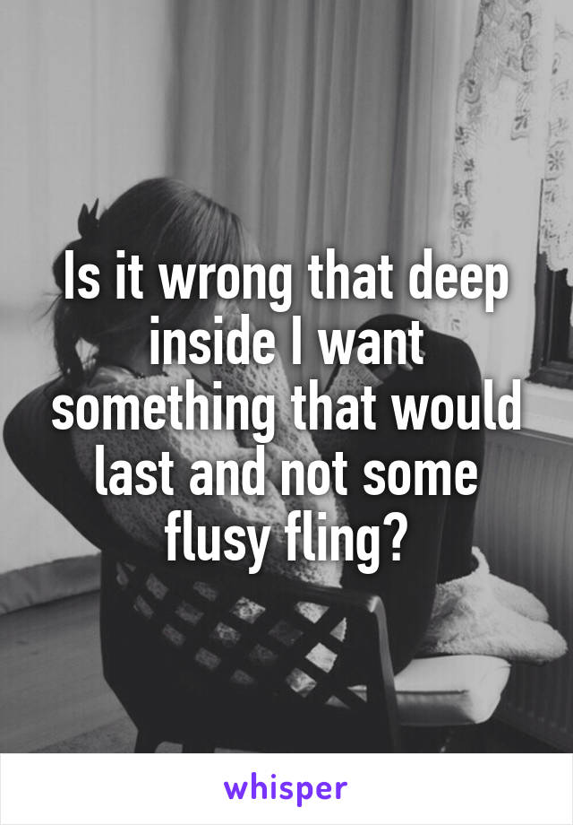 Is it wrong that deep inside I want something that would last and not some flusy fling?