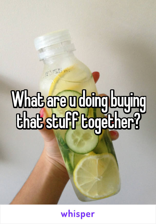What are u doing buying that stuff together?