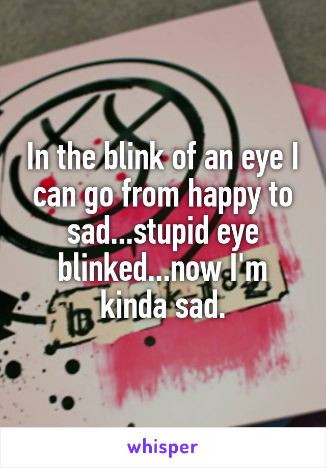 In the blink of an eye I can go from happy to sad...stupid eye blinked...now I'm kinda sad.