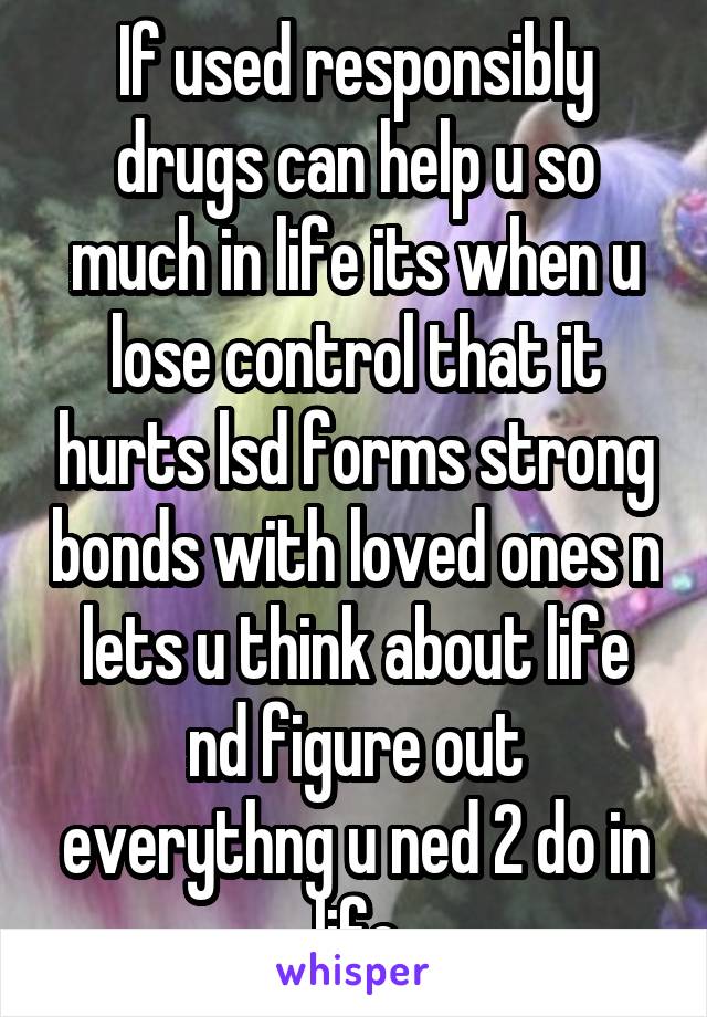 If used responsibly drugs can help u so much in life its when u lose control that it hurts lsd forms strong bonds with loved ones n lets u think about life nd figure out everythng u ned 2 do in life