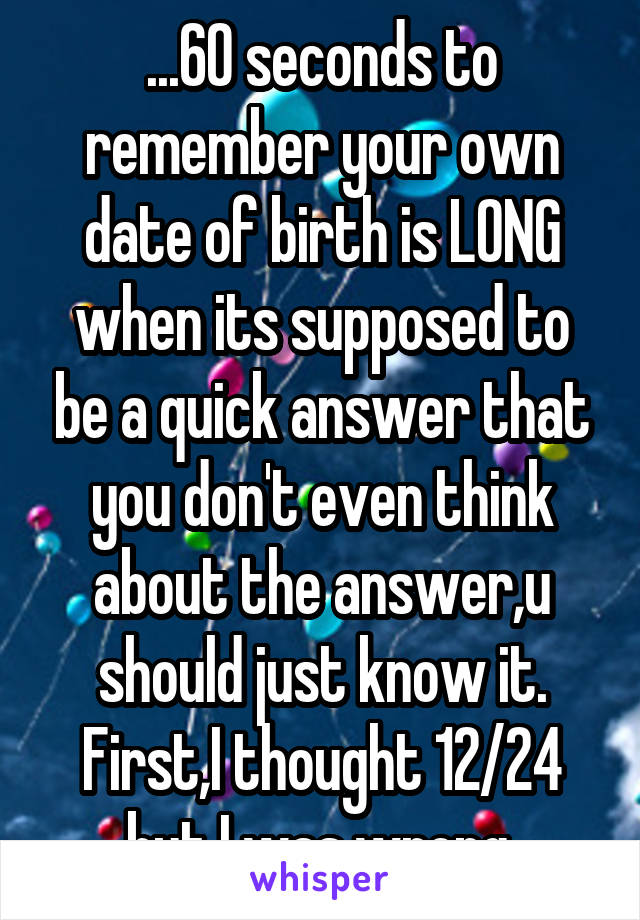 ...60 seconds to remember your own date of birth is LONG when its supposed to be a quick answer that you don't even think about the answer,u should just know it.
First,I thought 12/24 but I was wrong.