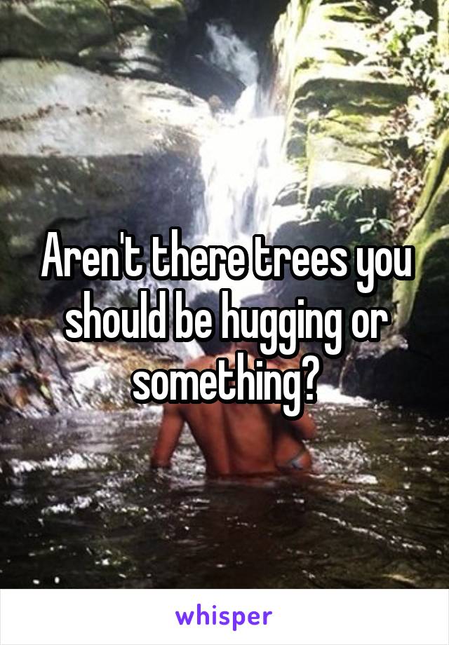 Aren't there trees you should be hugging or something?