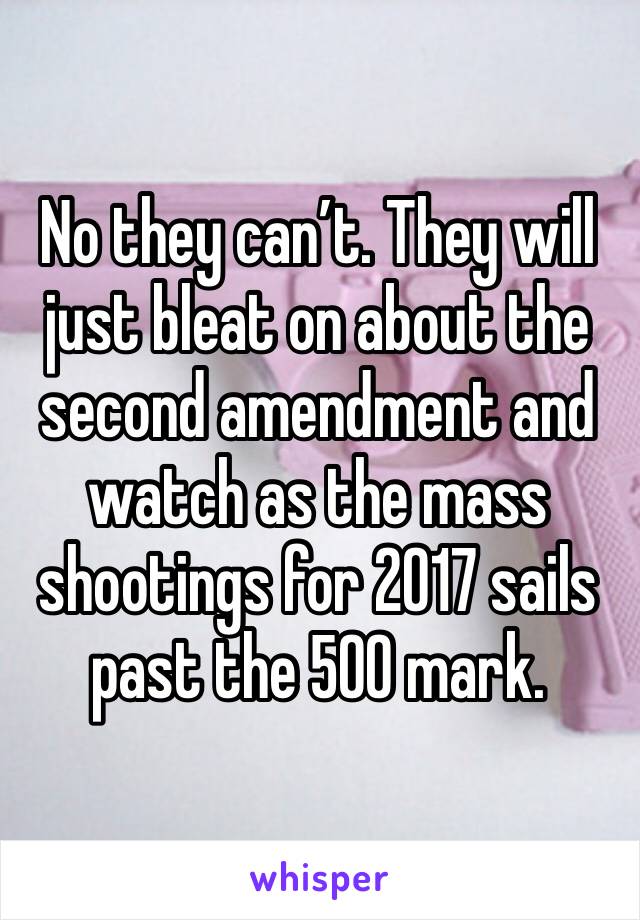No they can’t. They will just bleat on about the second amendment and watch as the mass shootings for 2017 sails past the 500 mark. 