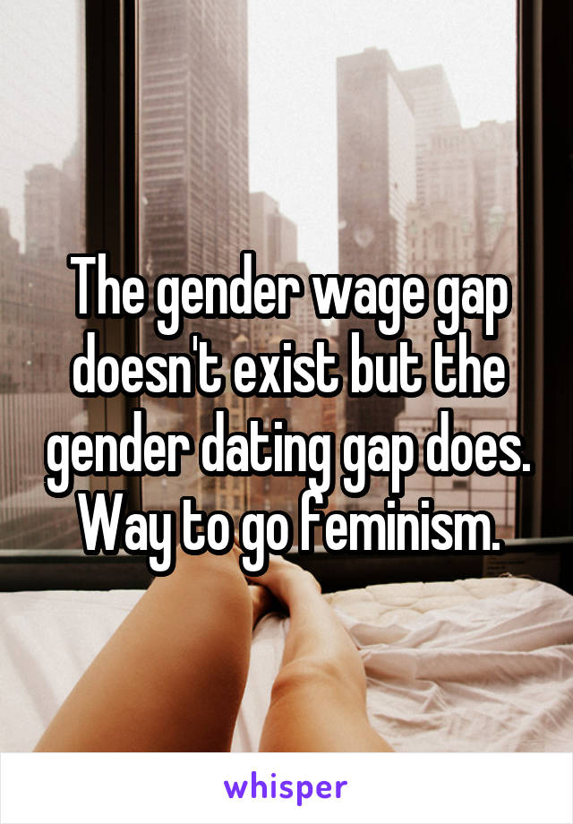 The gender wage gap doesn't exist but the gender dating gap does. Way to go feminism.