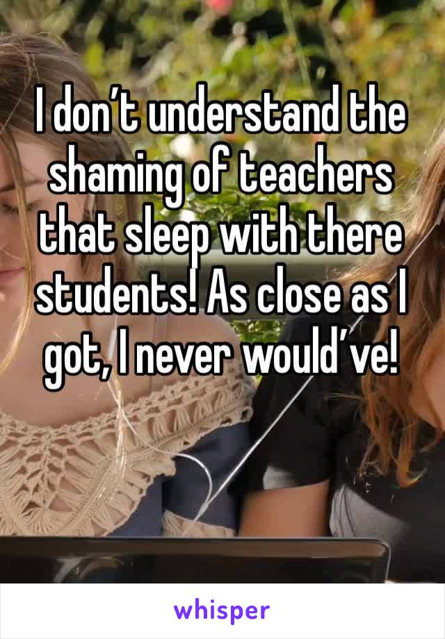 I don’t understand the shaming of teachers that sleep with there students! As close as I got, I never would’ve! 