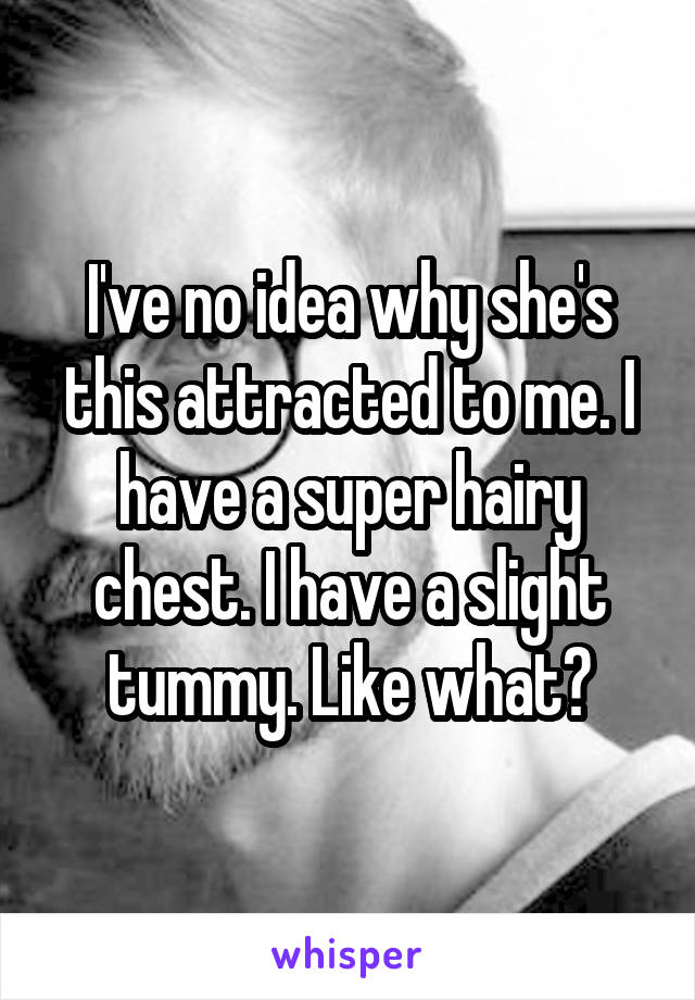 I've no idea why she's this attracted to me. I have a super hairy chest. I have a slight tummy. Like what?