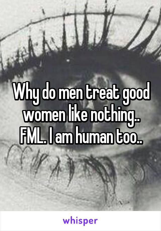 Why do men treat good women like nothing.. FML. I am human too..