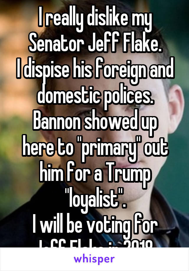 I really dislike my Senator Jeff Flake.
I dispise his foreign and domestic polices.
Bannon showed up here to "primary" out him for a Trump "loyalist".
I will be voting for Jeff Flake in 2018.