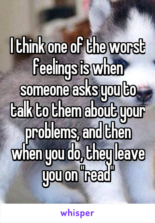 I think one of the worst feelings is when someone asks you to talk to them about your problems, and then when you do, they leave you on "read"