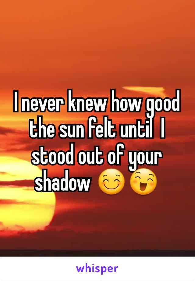 I never knew how good the sun felt until  I stood out of your shadow 😊😄