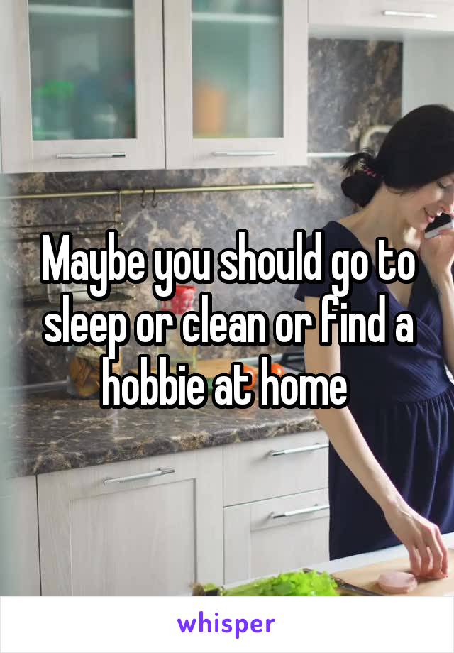 Maybe you should go to sleep or clean or find a hobbie at home 