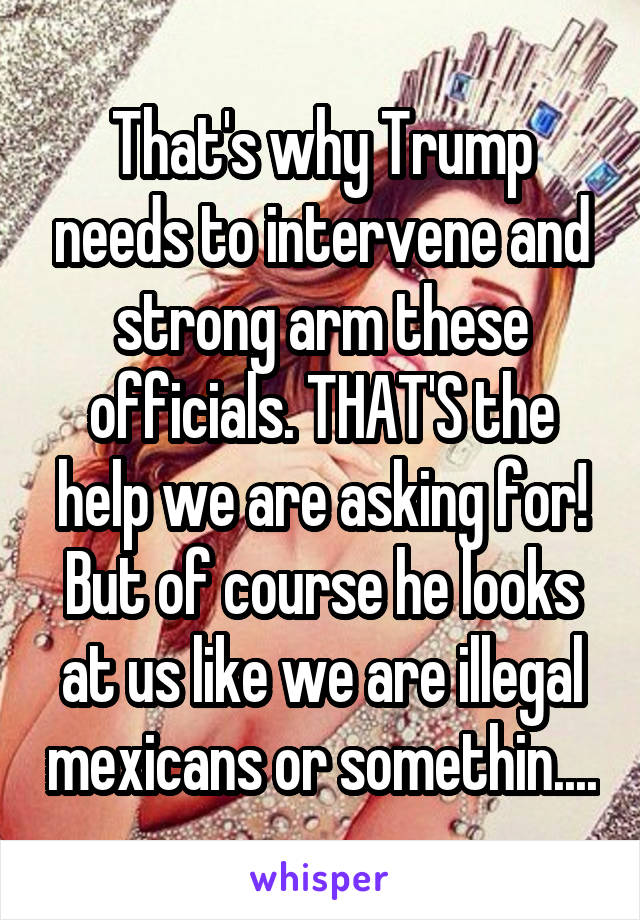 That's why Trump needs to intervene and strong arm these officials. THAT'S the help we are asking for! But of course he looks at us like we are illegal mexicans or somethin....