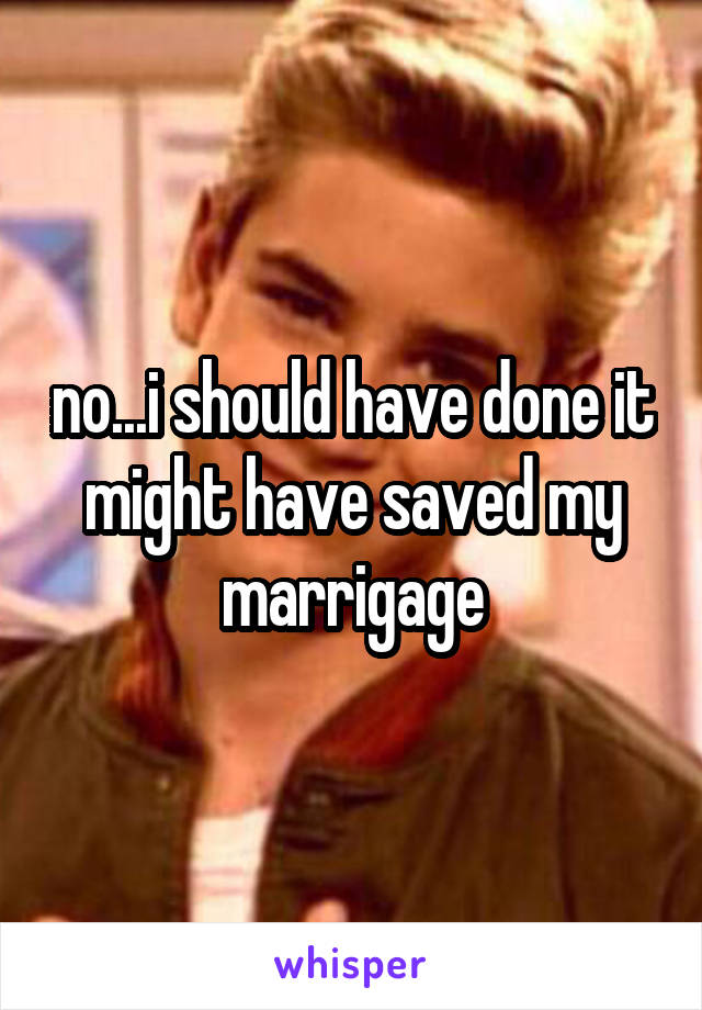 no...i should have done it might have saved my marrigage