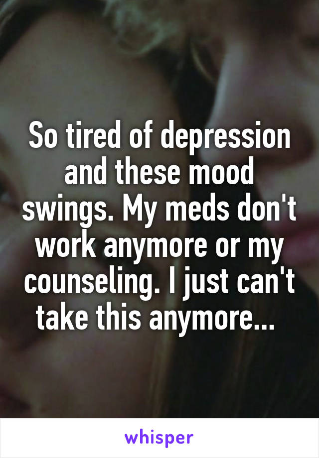 So tired of depression and these mood swings. My meds don't work anymore or my counseling. I just can't take this anymore... 