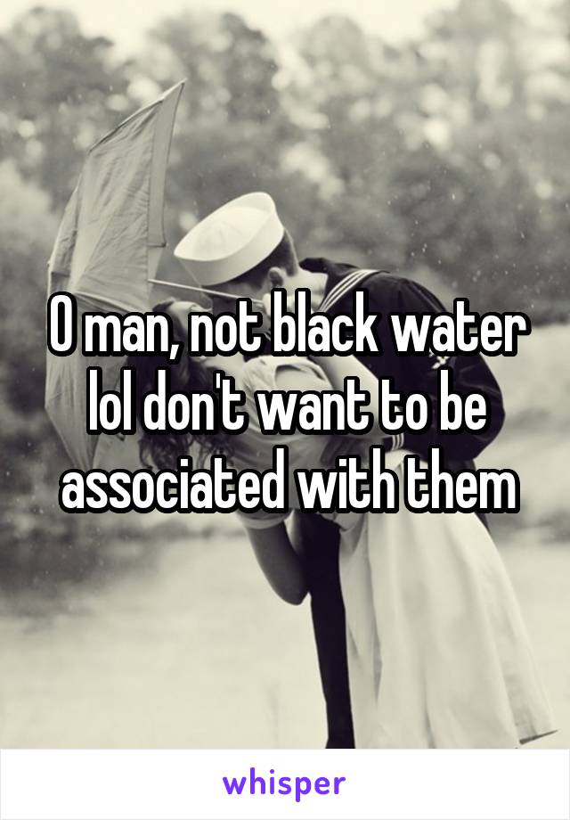 O man, not black water lol don't want to be associated with them