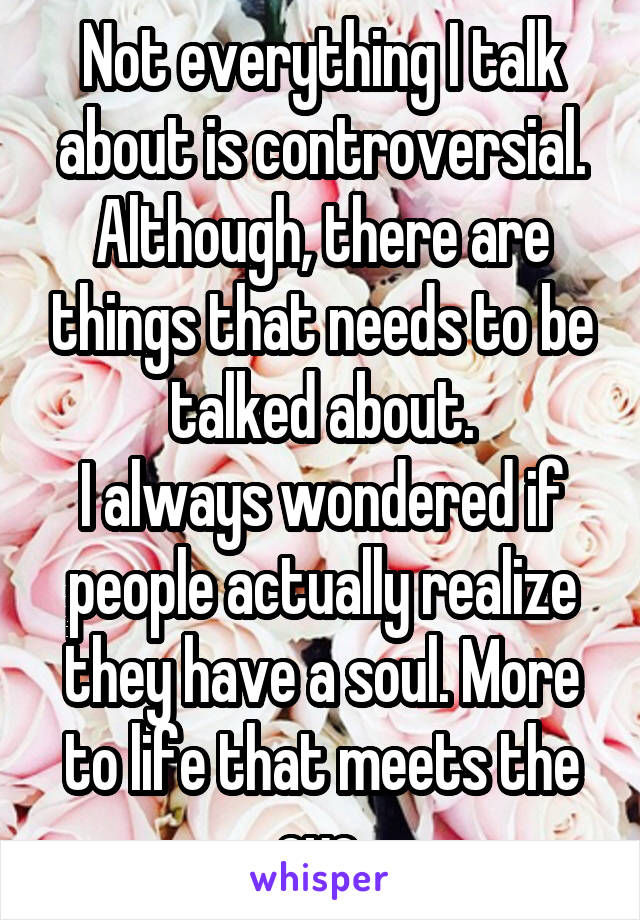 Not everything I talk about is controversial.
Although, there are things that needs to be talked about.
I always wondered if people actually realize they have a soul. More to life that meets the eye.