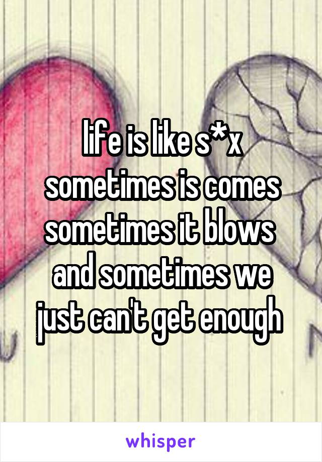 life is like s*x
sometimes is comes
sometimes it blows 
and sometimes we just can't get enough 